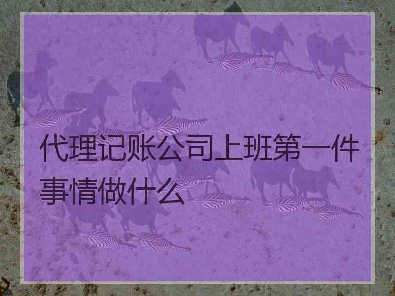 代理记账公司上班第一件事情做什么